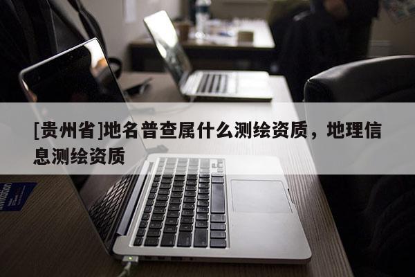 [貴州省]地名普查屬什么測繪資質，地理信息測繪資質
