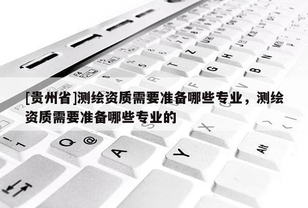 [貴州省]測繪資質需要準備哪些專業，測繪資質需要準備哪些專業的