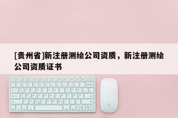 [貴州省]新注冊(cè)測(cè)繪公司資質(zhì)，新注冊(cè)測(cè)繪公司資質(zhì)證書