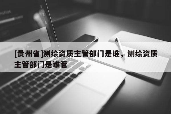 [貴州省]測繪資質(zhì)主管部門是誰，測繪資質(zhì)主管部門是誰管
