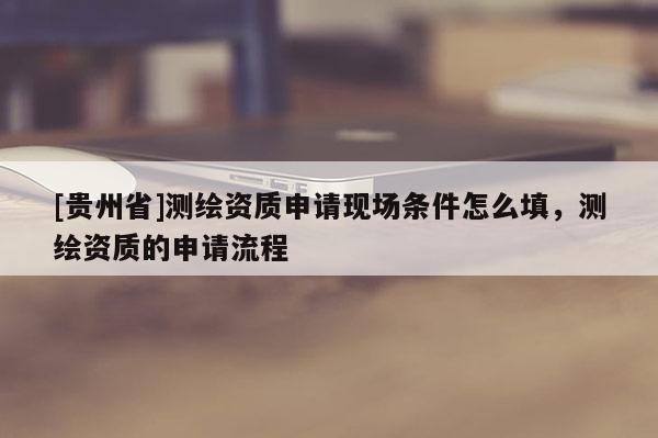 [貴州省]測繪資質申請現(xiàn)場條件怎么填，測繪資質的申請流程