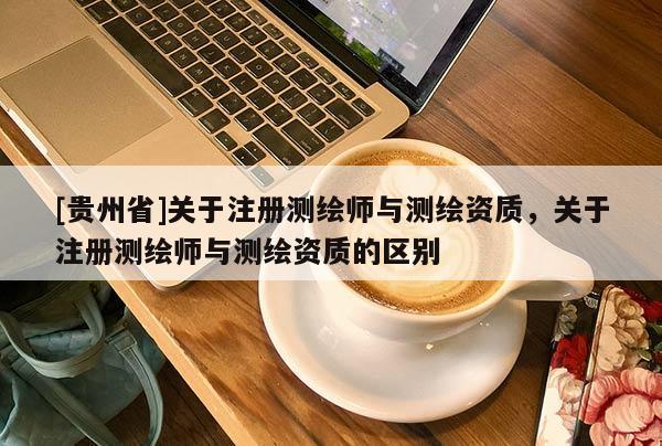 [貴州省]關(guān)于注冊測繪師與測繪資質(zhì)，關(guān)于注冊測繪師與測繪資質(zhì)的區(qū)別