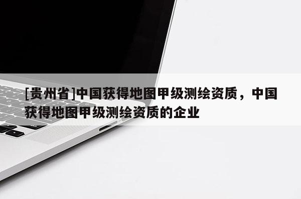 [貴州省]中國獲得地圖甲級測繪資質(zhì)，中國獲得地圖甲級測繪資質(zhì)的企業(yè)
