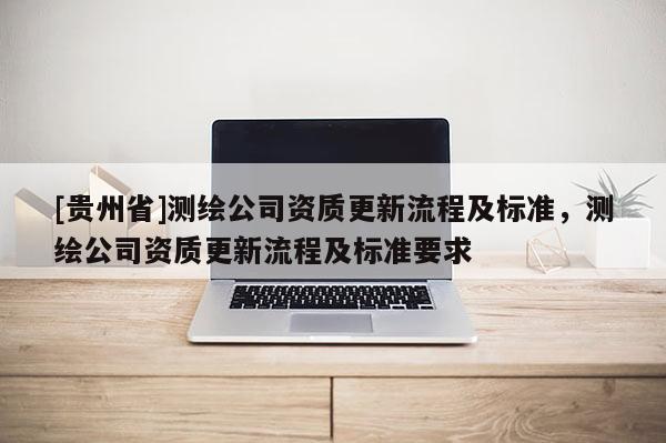 [貴州省]測繪公司資質更新流程及標準，測繪公司資質更新流程及標準要求