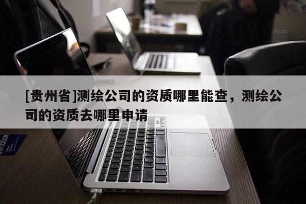 [貴州省]測繪公司的資質哪里能查，測繪公司的資質去哪里申請
