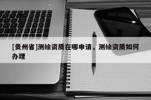 [貴州省]測繪資質在哪申請，測繪資質如何辦理