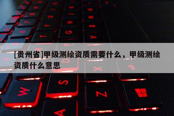 [貴州省]甲級測繪資質(zhì)需要什么，甲級測繪資質(zhì)什么意思