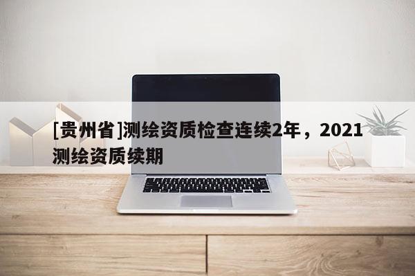 [貴州省]測(cè)繪資質(zhì)檢查連續(xù)2年，2021測(cè)繪資質(zhì)續(xù)期