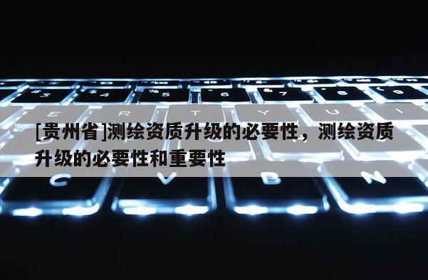 [貴州省]測繪資質升級的必要性，測繪資質升級的必要性和重要性