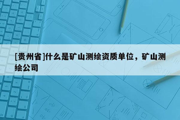 [貴州省]什么是礦山測繪資質單位，礦山測繪公司