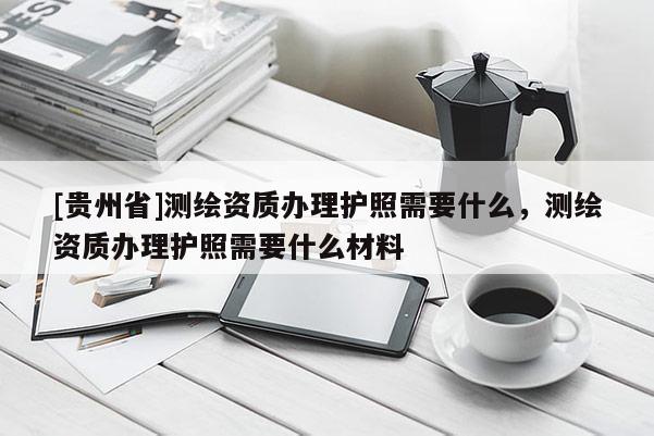 [貴州省]測(cè)繪資質(zhì)辦理護(hù)照需要什么，測(cè)繪資質(zhì)辦理護(hù)照需要什么材料