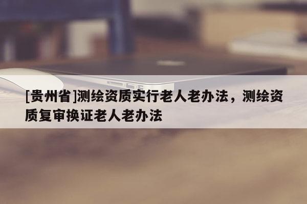 [貴州省]測繪資質實行老人老辦法，測繪資質復審換證老人老辦法