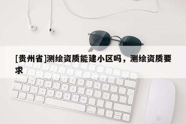 [貴州省]測繪資質(zhì)能建小區(qū)嗎，測繪資質(zhì)要求