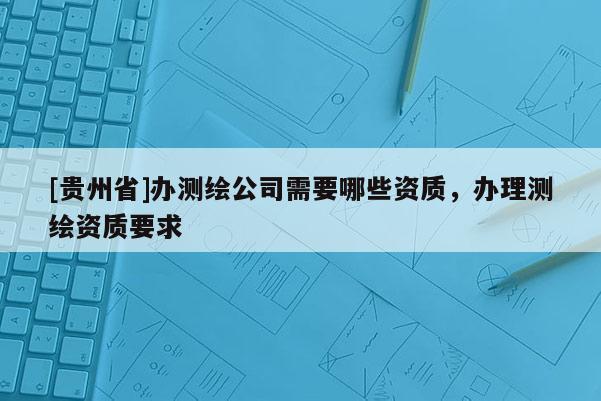[貴州省]辦測(cè)繪公司需要哪些資質(zhì)，辦理測(cè)繪資質(zhì)要求