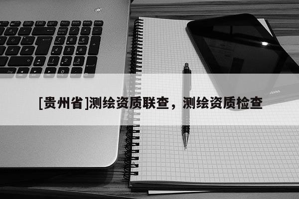 [貴州省]測繪資質聯查，測繪資質檢查