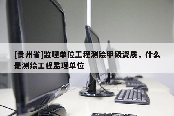 [貴州省]監(jiān)理單位工程測(cè)繪甲級(jí)資質(zhì)，什么是測(cè)繪工程監(jiān)理單位