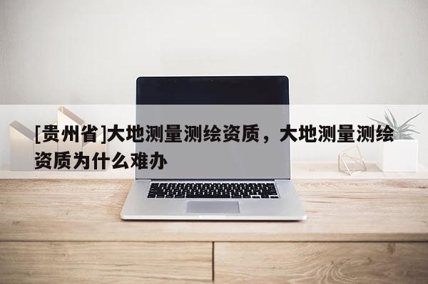 [貴州省]大地測量測繪資質(zhì)，大地測量測繪資質(zhì)為什么難辦