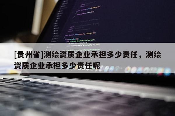 [貴州省]測繪資質(zhì)企業(yè)承擔(dān)多少責(zé)任，測繪資質(zhì)企業(yè)承擔(dān)多少責(zé)任呢