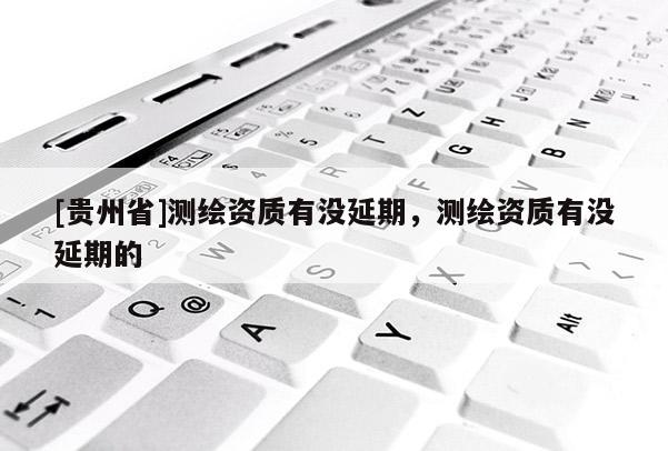 [貴州省]測繪資質有沒延期，測繪資質有沒延期的
