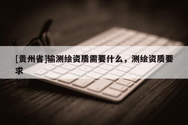 [貴州省]輸測繪資質需要什么，測繪資質要求