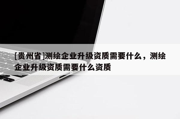 [貴州省]測繪企業升級資質需要什么，測繪企業升級資質需要什么資質