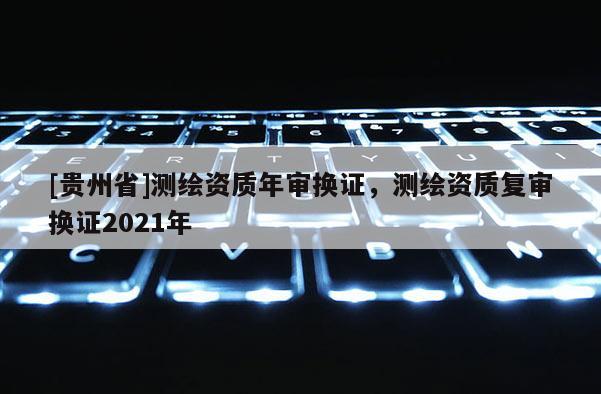 [貴州省]測繪資質(zhì)年審換證，測繪資質(zhì)復(fù)審換證2021年