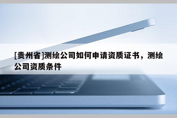 [貴州省]測繪公司如何申請資質證書，測繪公司資質條件