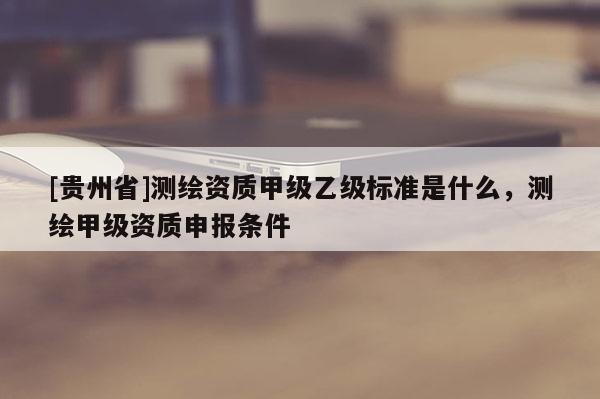 [貴州省]測繪資質(zhì)甲級乙級標準是什么，測繪甲級資質(zhì)申報條件