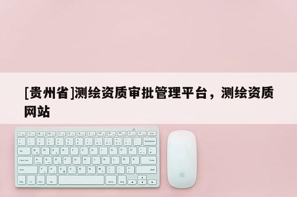 [貴州省]測繪資質審批管理平臺，測繪資質網站