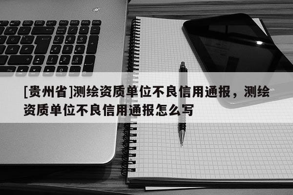 [貴州省]測(cè)繪資質(zhì)單位不良信用通報(bào)，測(cè)繪資質(zhì)單位不良信用通報(bào)怎么寫