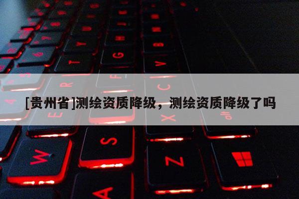 [貴州省]測繪資質(zhì)降級，測繪資質(zhì)降級了嗎