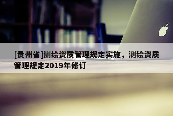 [貴州省]測(cè)繪資質(zhì)管理規(guī)定實(shí)施，測(cè)繪資質(zhì)管理規(guī)定2019年修訂