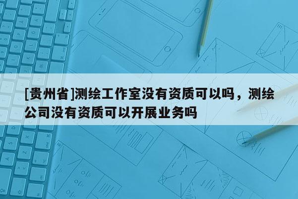 [貴州省]測繪工作室沒有資質可以嗎，測繪公司沒有資質可以開展業務嗎