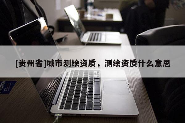 [貴州省]城市測繪資質，測繪資質什么意思