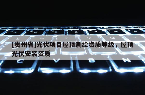 [貴州省]光伏項目屋頂測繪資質等級，屋頂光伏安裝資質