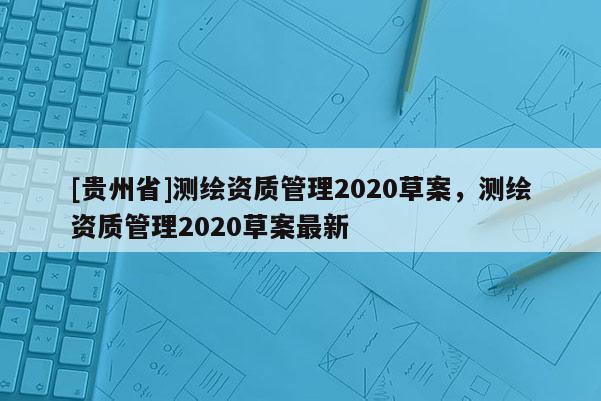 [貴州省]測繪資質(zhì)管理2020草案，測繪資質(zhì)管理2020草案最新