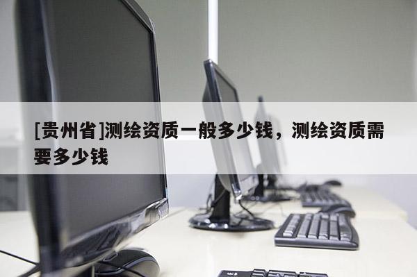 [貴州省]測繪資質一般多少錢，測繪資質需要多少錢