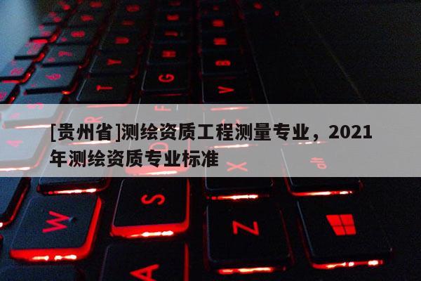 [貴州省]測繪資質(zhì)工程測量專業(yè)，2021年測繪資質(zhì)專業(yè)標(biāo)準(zhǔn)