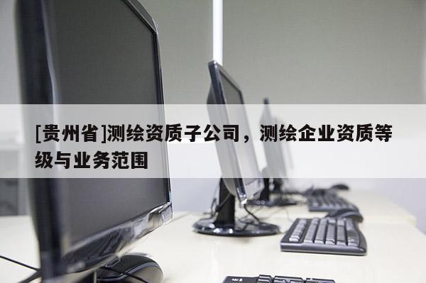 [貴州省]測繪資質子公司，測繪企業資質等級與業務范圍