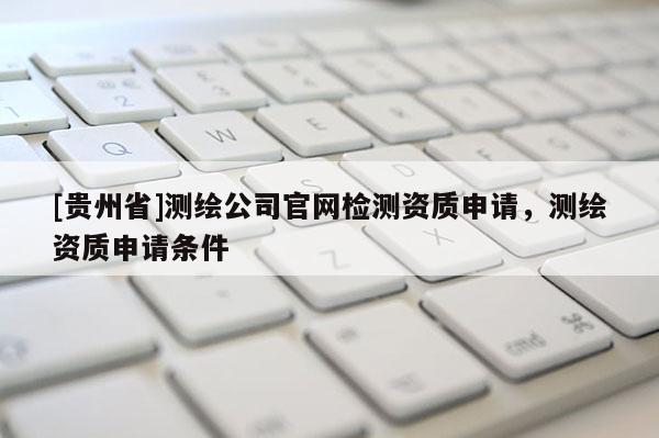 [貴州省]測繪公司官網檢測資質申請，測繪資質申請條件