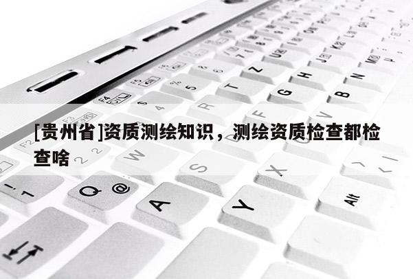 [貴州省]資質測繪知識，測繪資質檢查都檢查啥
