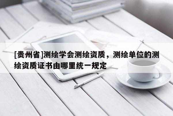 [貴州省]測繪學會測繪資質，測繪單位的測繪資質證書由哪里統一規定