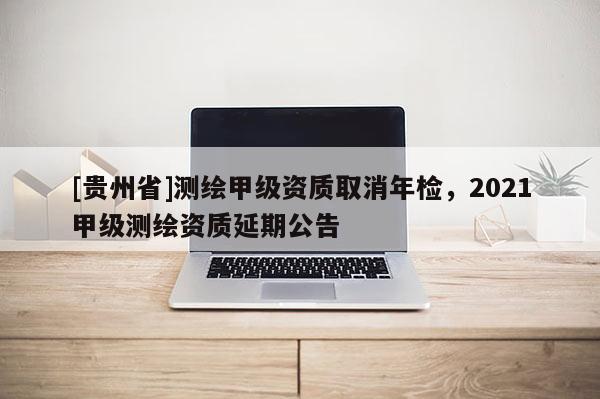 [貴州省]測繪甲級資質取消年檢，2021甲級測繪資質延期公告