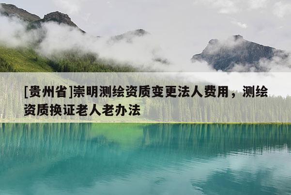 [貴州省]崇明測繪資質(zhì)變更法人費(fèi)用，測繪資質(zhì)換證老人老辦法