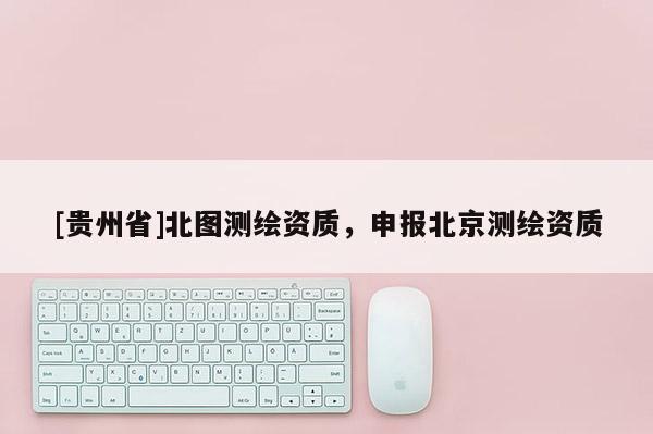[貴州省]北圖測繪資質，申報北京測繪資質
