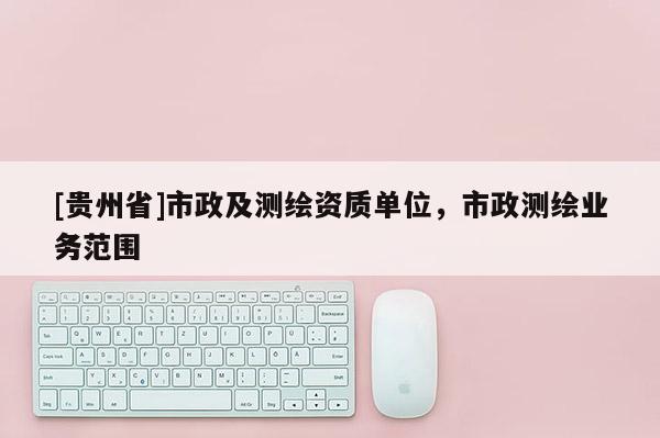 [貴州省]市政及測繪資質單位，市政測繪業務范圍