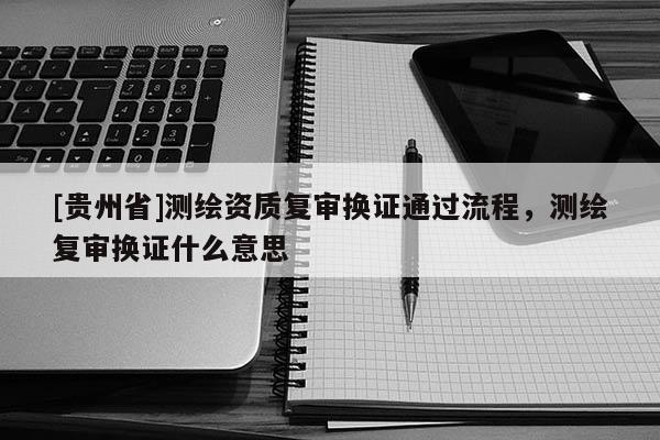 [貴州省]測繪資質復審換證通過流程，測繪復審換證什么意思