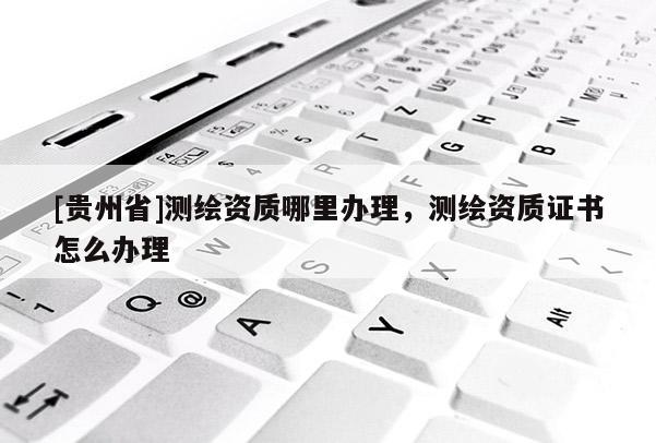 [貴州省]測繪資質(zhì)哪里辦理，測繪資質(zhì)證書怎么辦理