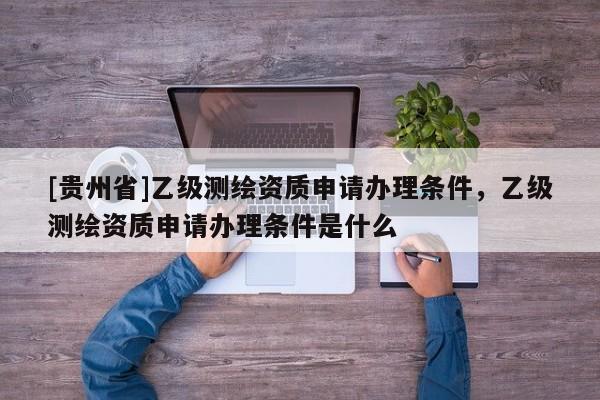 [貴州省]乙級測繪資質申請辦理條件，乙級測繪資質申請辦理條件是什么