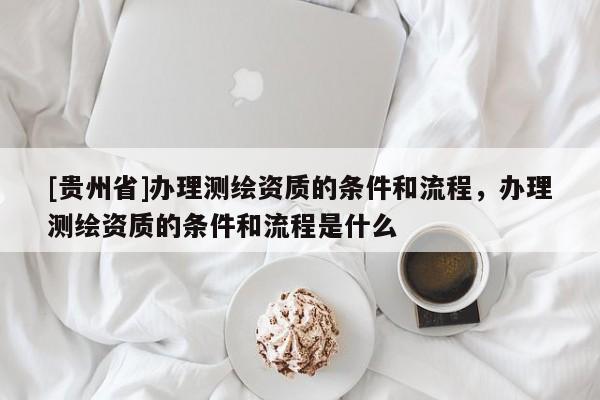 [貴州省]辦理測繪資質(zhì)的條件和流程，辦理測繪資質(zhì)的條件和流程是什么